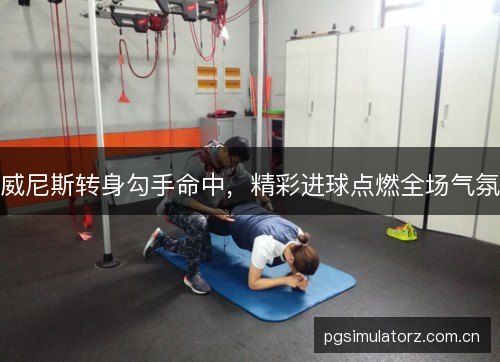 威尼斯转身勾手命中,精彩进球点燃全场气氛 威尼斯转身勾手命中,精彩进球点燃全场气氛