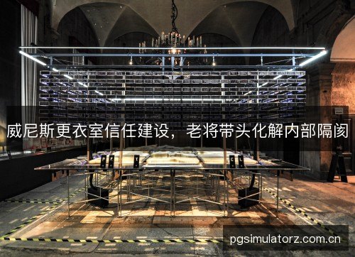 威尼斯更衣室信任建设，老将带头化解内部隔阂