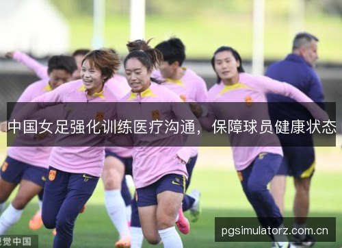 中国女足强化训练医疗沟通,保障球员健康状态 中国女足强化训练医疗沟通,保障球员健康状态